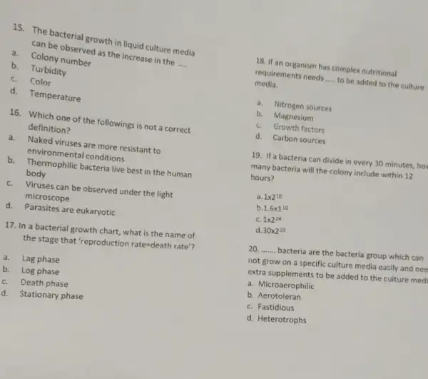 15. The bacterial growth in liquid culture media
can be observed as the increase in the
__ a.Colony number
b. Turbidity
C.Color
d. Temperature
16. Which one of the followings is not a correct
definition?
a.Naked viruses are more resistant to
environmental conditions
b. Thermophilic bacteria live best in the human
body
C.Viruses can be observed under the light
microscope
d. Parasites are eukaryotic
17. In a bacterial growth chart, what is the name of
the stage that 'reproduction rate=death rate'
a. Lag phase
b. Log phase
C. Death phase
d. Stationary phase
18. If an organism has complex nutritional
requirements needs __ to be added to the culture
media.
a. Nitrogen sources
b. Magnesium
C. Growth factors
d. Carbon sources
19. If a bacteria can divide in every 30 minutes, ho
many bacteria will the colony include within 12
hours?
1times 2^10
b 1.6times 1^10
C. 1times 2^24
d 30times 2^10
20. __ bacteria are the bacteria group which can
not grow on a specific culture media easily and nee
extra supplements to be added to the culture med
a. Microaerophilic
b. Aerotoleran
C. Fastidious
d. Heterotrophs