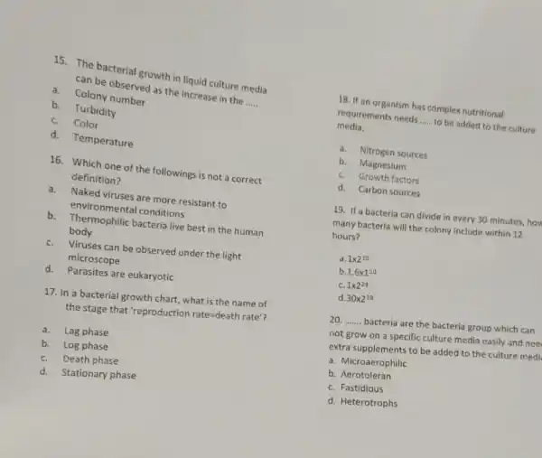 15. The bacterial growth in liquid culture media
can be observed as the increase in the
__ a.Colony number
b. Turbidity
C.Color
d. Temperature
16. Which one of the followings is not a correct
definition?
a.Naked viruses are more resistant to
environmental conditions
b. Thermophilic bacteria live best in the human
body
C. Viruses can be observed under the light
microscope
d.Parasites are eukaryotic
17. In a bacterial growth chart, what is the name of
the stage that 'reproduction rate=death rate'
a.Lag phase
b. Log phase
C. Death phase
d.Stationary phase
18. If an organism has complex nutritional
requirements needs __ to be added to the culture
media.
a. Nitrogen sources
b. Magnesium
C. Growth factors
d. Carbon sources
19. If a bacteria can divide in every 30 minutes, how
many bacteria will the colony include within 12
hours?
a. 1times 2^10
b 1.6times 1^10
C. 1times 2^24
d 30times 2^10
20. __ bacteria are the bacteria group which can
not grow on a specific culture media easily and nee
extra supplements to be added to the culture medi.
a. Microaerophilic
b. Aerotoleran
C. Fastidious
d. Heterotrophs