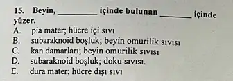 15. Beyin, __ içinde bulunan __ içinde
yüzer.
A. pia mater; hücre içi SIVI
B. subaraknoid bogluk; beyin omurilik SIVISI
C. kan damarlari; beyin omurilik SIVISI
D. subaraknoid bosluk; doku SIVISI.
E. dura mater; hücre dIS1 SIVI