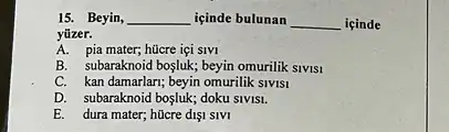 15. Beyin, __ içinde bulunan __ içinde
yüzer.
A. pia mater; hücre içi SIVI
B. subaraknoid bosluk; beyin omurilik SIVISI
C. kan damarlari; beyin omurilik slvls1
D. subaraknoid bosluk; doku SIVISI.
E. dura mater; hücre dIS1 SIVI