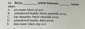 15. Beyin, __ içinde bulunan __ içinde
yüzer.
A. pia mater; hücre IçI SIVI
B. subaraknoid boşluk; beyin omurilik SIVISI
C. kan damarlari; beyin omurilik slvls1
D. subaraknoid bosluk; doku SIVISI.
E. dura mater; hücre dişi SIVI