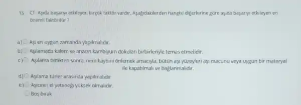 15. CT-Aşida basarny etkileyen birçok faktôr vardir Aşagidakilerden hangisi digerlerine góre aşida başariyi etkileyen en
onemli faktordür?
a) Asi en uygun zamanda yapilmalidir.
b) Asilamada kalem ve anacin kambiyum dokular birbirleriyle temas etmelidir.
c) Asilama bittikten sonra nem kaybini onlemek amaciyla, bütũn aşl yüzeyleri aşi macunu veya uygun bir materyal
ile kapatilmali ve baglanmalidir.
d) Asilama turler arasinda yapilmalidir
Asianin el yetenegi yuksek olmalidir.
Bos birak