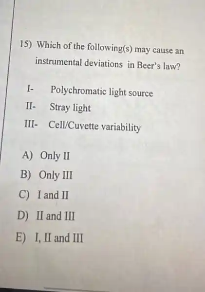 15) Which of the following(s) may cause an
instrumental deviations in Beer's law?
I-
Polychromatic light source
II- Stray light
III - Cell/Cuvette variability
A) Only II
B) Only III
C I and II
D) II and III
E) I, II and III