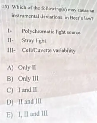 15) Which of the following(s)may cause an
instrumental deviations in Beer's law?
I. Polychromatic light source
11- Stray light
III- Cell/Cuvette variability
A) Only II
B) Only III
C) Iand II
D) II and III
E) I, II and III