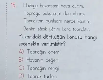 15. Havaya bakarsam hava alirim,
Toprağa bakarsam dua alirim.
Topraktan ayalsam nerde kalirim,
Benim sâdik yârim kara topraktir.
Yukaridaki dortlugun konusu hangi
seçenekte verilmiştir?
A) Toprağin onemi
B) Havanin degeri
C Toprağin rengi
D) Toprak tủrleri