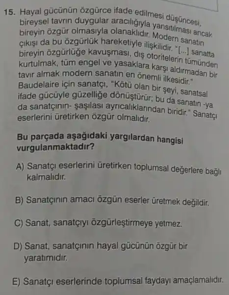 15. Hayal gücünün ozgürce ifade edilmesi düşüncesi.
bireysel tavrin duygular araciligiyla yansitilmasi ancak
bireyin ozgür olmasiyla
Sikişi da bu ozgürlük hareketiyle ilişkilidir in sanatin
bireyin ozgürlüge kavusmasi, dis otoritelerin tümünden
kurtulmak, tũm engel ve yasaklara karsi aldirmadan bir
tavir almak modern sanatin en onemli ilkesidir."
Baudelaire için sanatgi, "Kôtủ olan bir seyi, sanatsal
ifade gúcüyle gúzellige dónüştürür; bu da sanatin -ya
da sanatginin - sasilasi ayricaliklarindan biridir?SanatçI
eserlerini Gretirken ozgür olmalidir.
Bu aşagidaki yargilardan hangisi
vurgulanmaktadir?
A) SanatçI eserlerini Gretirken toplumsal değerlere bagli
kalmalidir.
B) Sanatçinin amaci ozgún eserler Gretmek degildir.
C) Sanat, sanatglyi ozgürleştirmeye yetmez.
D) Sanat sanatginin hayal gúcũnün ôzgür bir
yaratimidir.
E) Sanatçi eserlerinde toplumsal faydayI amaçlamalidir.