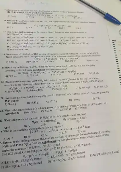 15. How
aralisi disebut.......................................................
E) 5.87 g
in an acidic solution?	of NO_(3)^-(aq) and N((s)
when the following redox equation is balanced
A) 2,6
B) 3,6
NO_(3)^(1)/(3)(aq)+Ni(s)arrow NO(g)+Ni^2+(aq) C)3,4 D)2,3
17. Give the net ionic cquation for the reaction (if any) that Na_(2)CO_(3) and HCl
1.2
2Na^2(aq)+CO_(3)^2(aq)+2H^+(aq)+2Cl(aq)arrow H_(2)CO_(3))_(2)+CO_(2)(aq)+2Na^+(aq)+2Cr(aq) 2Na^{2
B)
C)
D)
E)No reaction occurs.
18. The titration of 1000 mL of HCl
solution of unknown concentration requires 12.54 mL of
a0.100M
NaOH
solution to reach the equivalenc
A) 0.278 M
B) 0.125 M
HCl(aq)+NaOH(aq)arrow H2O(l)+NaCl(aq) 5M ()0.354M D)0.143M
19. How many milliliters of 0.260MNa_(2)S
are needed to react with 35.00 mL of 0.315MAgNO_(3) according to the following unbalanced precipitation reaction?
E) 0.0125 M
A) 21.2 mL
Na_(2)S(aq)+AgNO_(3)(aq)arrow NaNO_(3)(aq)+Ag_(2)S(s) B)57.8mL
D) 84.8 mL
E) 35.6 mL
20. Determine the theoretical yield of H_(2)S (in moles) if 32 mol Al_(2)S_(3) and 32molH_(2)O are reacted
according to the following balanced reaction. A possibly useful molar mass is
Al_(2)S_(3)=150.17g/mol
Al_(2)S_(3)(s)+6H_(2)O(l)arrow 2Al(OH)_(3)(s)+3H_(2)S(g)
A) 16molH_(2)S
B) 96molH_(2)S
C) 48molH_(2)S
D) 32molH_(2)S
E) 64molH_(2)S
21. How many grams of NaCl are required to make 250.00 mL of 3.000 M solution? (Na:22.99g/mol,Cl:
35.45g/mol)
A)58.40 g
B) 43.83 g
C) 175.3 g
D) 14.60 g
E) 1288
22. What is the concentration of a solution prepared by diluting 20.0 mL of a 0.200MLiCl to 250.0 mL
A) 0.0160 M
B) 0.160 M
C) 2.50 M
D) 0.00800 M
E) 0.0320 m
23. What is the oxidation. "tate of H in H_(2)(g) in th; following belanced reaction?
Mg(s)+2HBr(aq)arrow MgBr_(2)(aq)+H_(2)(g)
D)
A) +1
B) +2
C) 0
-1
E) -2
4. What is the oxidizing reaction?
2Al^3(aq)+2Fe(s)arrow 2Al(s)+3Fe^2+(aq)
C) Al
D) Fe^2+
A) Al^3+
B) Fe
E) none
5. Determine the limiting reactant (LR) and the mass (ing) of nitrogen that can be formed from
50.0g
below. Some possibly useful atomic
a. masyarakat dangkat dan
A
E) No LR,45.0gN_(2) formed