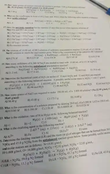 15. How
https://www.kompara.com/marks)
redox equation is balanced
A) 2,6
B) 3,6
NO_(3)^-(aq)+Ni(s)arrow NO(g)+Ni^2+(aq) ard herg
Na_(2)CO_(3)
net ionic
have a great programment
C)
D)
E)
18. The titration of 10.00 mL of
HCl
solution of unknown concentration requires 12.54 mL of a 0.100 M
NaOH
solution to reach the equivalence
A) 0.278 M
B) 0
HCl(aq)+NaOH(aq)arrow H2O(l)+NaCl(aq) SM )
D) 0.143 M
19. How many milliliters of
0.260MNa_(2)S
are needed to react with 35.00 mL of
0.315MAgNO_(3)
according to the following unbalanced precipitation react with
Na_(2)S(aq)+AgNO_(3)(aq)arrow NaNO_(3)(aq)+Ag_(2)S(s) B)57.8mL
E) 0.0125 M
A) 21.2 mL
C) 42.4 mL
D) 84.8 mL
20. Determine the theoretical yield of
H_(2)S (in moles) if 32 mol Al_(2)S_(3) and 32 mol H_(2)O are reacted
according to the following balanced
E) 35.6 mL
Al_(2)S_(3)(s)+6H_(2)O(l)arrow 2Al(OH)_(3)(s)+3H_(2)S(g) 16molH_(2)S B)96molH_(2)S C)48molH_(2)S
D) 32molH_(2)S
E) 64molH_(2)S
21. How many grams of NaCl
are required to make 250.00 mL of a 3.000 M solution?
(Na:22.99g/mol, 35.45g/mol)
A) 58.40 g
B) 43.83 g
C) 175.3 g
D) 14.60 g
E) 1288
22. What is the concentration of a solution prepared by diluting 20.0 mL of a
0.200MLiCl to 250.0 mL
A) 0.0160 M
B) 0.160 M
C) 2.50 M
D) 0.00800 M
E) 0.0320 M
23. What is the oxidation :tate of H in H_(2)(g) in th: following belanced reaction?
Mg(s)+2HBr(aq)arrow MgBr_(2)(aq)+H_(2)(g)
A) +1
B) +2
C) 0
D) -1
E) -2
4. What is the oxidizing agent in the following reaction?
2Al^3+(aq)+2Fe(s)arrow 2Al(s)+3Fe^2+(aq)
A) Al^3+
B) Fe
C) Al
D) Fe^2+
E) none
5. Determine the limiting reactant (LR) and the mass (ing) of nitrogen that can be formed from 50.
N_(2)O_(4) and 45.0 g N_(2)H_(4) from the unbalanced reaction given below. Some possibly useful atomi
and molar masses are as follows: N=14.01g/mol
H=1.008g/mol,O=16.000g/mol,N_(2)O_(4)=92.02g/mol,N_(2)H_(4)=32.05g/mol
N_(2)O_(4)(l)+N_(2)H_(4)(l)arrow N_(2)(g)+H_(2)O(g)
A) LR=N_(2)H_(4),59.0gN_(2) formed B LR=N_(2)O_(4),45.7gN_(2) formed
C) LR=N_(2)H_(4),13.3gN_(2) formed D LR=N_(2)O_(4),105gN_(2)formed
E) No LR, 45 .0 g