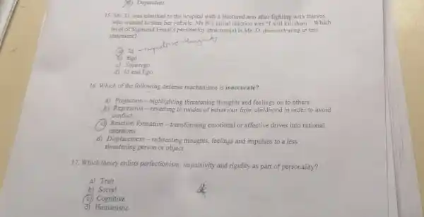 15. Ms. D. was admitted to the hospital with a fractured arm after fighting with thieves
who wanted to steal her	B's initial reaction was will kill them". Which
level of Sigmund Freud'personality structure(s) is Ms D. demonstrating in this
statement?
c) Superego
d) Id and Ego
16. Which of the following defense mechanisms is inaccurate?
a) Projection-highlighting threatening thoughts and feelings on to others
b) Regression-reverting to modes of behaviour from childhood in order to avoid
conflict
Reaction formation -transforming emotional or affective drives into rational
intentions
d) Displacement-redirecting thoughts, feelings and impulses to a less
threatening person or object
17. Which theory enlists perfectionism, impulsivity and rigidity as part of personality?
a) Trait
b) Social
c) Cognitive
d) Humanistic