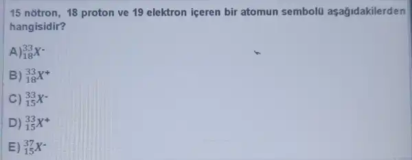 15 notron, 18 proton ve 19 elektron iceren bir atomun sembolu aşağidakilerden
hangisidir?
A) 33 18
B) 33 18
C) 33 15
D) 33 15
E) (}_{15)^37X^-