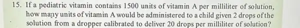 15. If a pediatric vitamin contains 1500 units of vitamin A per milliliter of solution,
how many units of vitamin A would be administered to a child given 2 drops of the
solution from a dropper calibrated to deliver 20 drops per milliliter of solution?