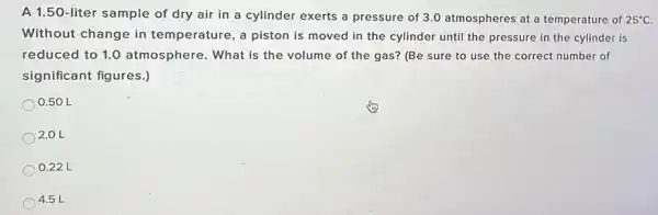 A 1.50-liter sample of dry air in a cylinder exerts a pressure of 3.0 atmospheres at a temperature of 25^circ C
Without change in temperature, a piston is moved in the cylinder until the pressure in the cylinder is
reduced to 1.0 atmosphere. What is the volume of the gas?(Be sure to use the correct number of
significant figures.)
0.50 L
2.0 L
0.22 L
4.5 L