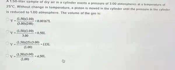 A 1.50-liter sample of dry air in a cylinder exerts a pressure of 3.00 atmospheres at a temperature of
25^circ C
Without change in temperature, a piston is moved in the cylinder until the pressure in the cylinder
is reduced to 1.00 atmosphere. The volume of the gas is:
V=((1.50)(1.00))/((3.00)(298))=0.0016TL
V=((1.50)(1.00))/(3.00)=0.50L
V=((1.50)(25)(3.00))/((1.00))=113L
V=((1.50)(3.00))/((1.00))=4.50L