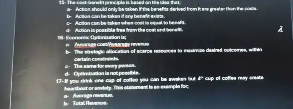 15-The cost-benefit principle is based on the idea that;
a- Action should only be taken if the benefits derived from it are greater than the costs.
b- Action can be taken if any benefit exists.
c- Action can be taken when cost is equal to benefit.
d- Action is possible free from the cost and benefit.
16- Economic Optimization is;
a- Avearage cost Avearage revenue
b- - The strategic allocation of scarce resources to maximize d desired outcomes.within
certain constraints.
- The same for every person.
d- Optimization is notpossible.
17-If you drink one cup of coffee you can be awaken but
4^th cup of coffee may create
heartbeat or anxiety..This statement is an example for;
a Average revenue.
b- Total Revenue.