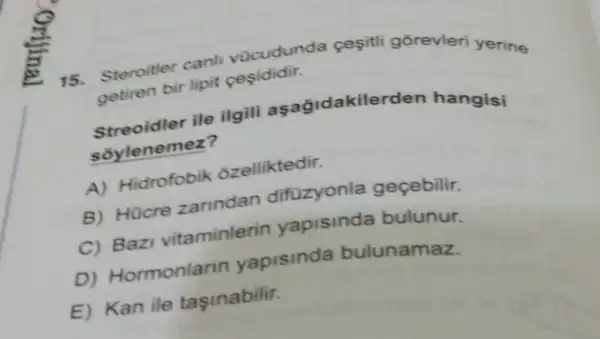 15.
vocudunda cesitli gōrevleri yerine
setiren bir lipit pegididir.
ile ilgili asagidakilerden hangisi
soylenemez?
A) Hidrofobik ozelliktedir:
B) Hücre zarindan difuzyonla geçebilir.
C) Bazi vitaminlerin yapisinda bulunur.
D) Hormonlarin yapisinda bulunamaz.
E) Kan ile taşinabilit.