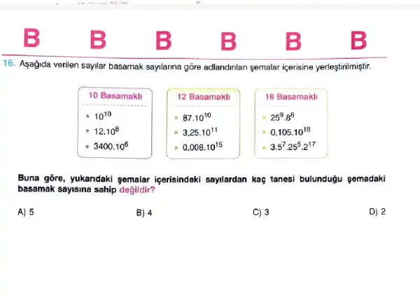 16. Asagida verilen sayllar basamak sayllarina góre adlandirilan semalar içerisine yerleştirilmiştir.
10 Basamakll
10^10
12.10^8
3400.10^6
12 Basamakli
87.10^10
3,25cdot 10^11
0,008.10^15
18 Basamakli
25^9cdot 8^6
0,105.10^18
3.5^7cdot 25^5cdot 2^17
Buna gore, yukaridaki semalar içerisindeki sayilardan kaç tanesi bulunduğu semadaki
basamak sayisina sahip değildir?
A) 5
B) 4
C) 3
D) 2