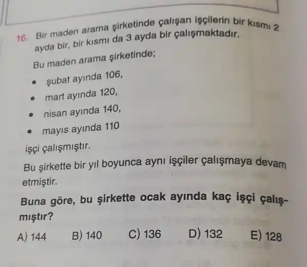 16. Bir maden arama sirketinde calisan iscilerin bir kismi 2
ayda bir, bir kismi da 3 ayda bir calismaktadir.
Bu maden arama sirketinde;
subat ayinda 106,
mart ayinda 120,
nisan ayinda 140,
mayis ayinda 110
isçi callçmiştir.
Bu sirkette bir yll boyunca ayni işçiler callsmaya devam
etmiştir.
Buna gore bu sirkette ocak ayinda kaç isçi galls-
miştir?
A) 144
B) 140
C) 136
D) 132
E) 128