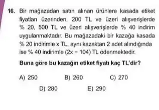 16. Bir magazadan satin alinan ürünlere kasada etiket
flyatian Gzerinden, 200 TL ve üzeri alisverislerde
%  20, 500 TL ve üzeri alişverişlerde % 40 indirim
uygulanmaktadir. Bu magazadaki biri kazaga kasada
% 20 indirimle x TL, ayni kazaktan 2 adet alindiginda
ise % 40 indirimle (2x-104) TL odenmektedir.
Buna gore bu kazagin etiket fiyati kaç TL'dir?
A) 250
B) 260
C) 270
D) 280
E) 290