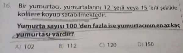 16. Bir yumurtac , yumurtalarin 12 'serli veya 15 'erli sekilde
kolilere koyup satabilmek tedir.
Yumurta sayis 100'den fazlaise yumurtacir unenazkac
yum urtas vardir?
A) 102
B) 112
C) 120
D) 150