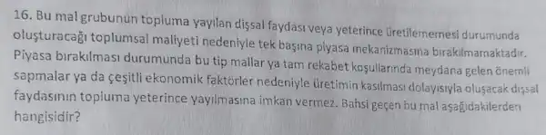 16. Bu mal grubunun topluma yayilan dissal faydasi veya yeterince Gretilememesi durumunda
olusturacag!toplumsal maliyeti nedeniyle tek basina piyasa mekanizmasina birakilmamaktadir.
Piyasa birakilmasi durumunda bu tip mallar ya tam rekabet kosullarinda meydana gelen ōnemli
sapmalar ya da cesitli ekonomik faktorler nedeniyle Gretimin kasilmasi dolayisiyla olusacak dissal
faydasinin topluma yeterince yayilmasina imkan vermez. Bahsi geçen bu mal aşağidakilerden
hangisidir?