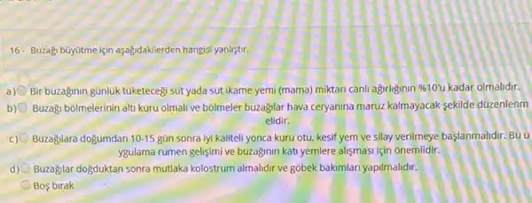 16- Buzagi buyútme için aşağidakilerden hangisi yanlistrr
a) Bir buzaginin günlúk túketeceg sút yada sút ikame yemi (mama) miktari canli agirliginin % 10'u kadar olmalidir.
b) Buzagi bôlmelerinin alti kuru olmali ve bôlmeler buzagilar hava ceryanina maruz kalmayacak sekilde düzenlenm
elidir.
c) Buzagilara doğumdan 10-15 gũn sonra iyi kaliteli yonca kuru otu, kesif yem ve silay verilmeye başlanmalidir. Buu
ygulama rumen gelisimi ve buzaginin kati yemlere alismas.için ónemlidir.
d) Buzaglar doğduktan sonra mutlaka kolostrum almalidir ve gobek bakimlari yapilmalidir.
Bos birak