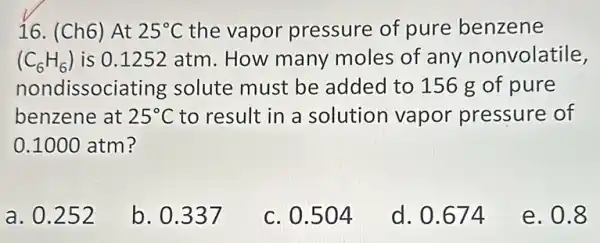 16. (Ch6) At 25^circ C the vapor pressure of pure benzene
(C_(6)H_(6)) is 0.1252 atm. How many moles of any nonvolatile,
nondissoci ating solute must be added to 156 g of pure
benzene at 25^circ C to result in a solution vapor pressure of
0.1000 atm ?
a. 0.252
b. 0.337
c. 0.504
d. 0.674
e. 0.8