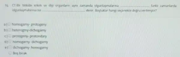 16. CT-Bir bitkide erkek ve disi organlarin ayni zamanda olgunlasmalarina __ farkli zamanlarda
olgunlasmalarina ise __ denir. Bosluklar hangi seçenekte dogru verilmiştir?
a) homogamy- protogeny
b) heterogmy-dichogamy
c) protogeny- protondary
d) homogamy- dichogamy
e) dichogamy- homogamy
Bos birak