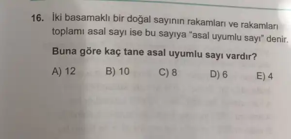 16. iki basamakli bir dogal sayinin rakamlari ve rakamlari
toplami asal sayi ise bu saylya "asal uyumlu sayi"denir.
Buna góre kaç tane asal uyumlu sayi vardir?
A) 12
B) 10
C) 8
D) 6
E) 4