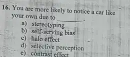 16. You are more likely to notice a car like
your own due to
__
b) Secreotyping
b) self-serving bias
c) halo effect
d) selective perception
e) contrast effect