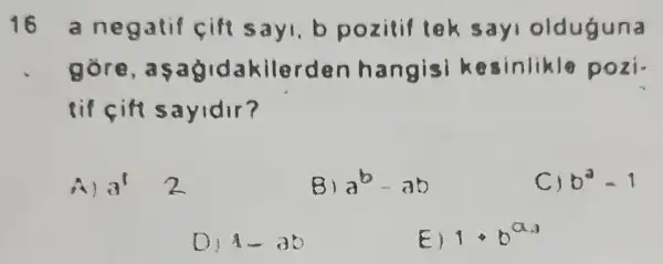 16 a negatif cift sayl, b pozitif tek sayi olduguna
kilerden hangisi esinlikle pozi.
8 if cifi sayidir?
A) 3' 2
B) a^b-ab
C) b^2=1
D 1-3b
E) 1cdot b^a_(3)