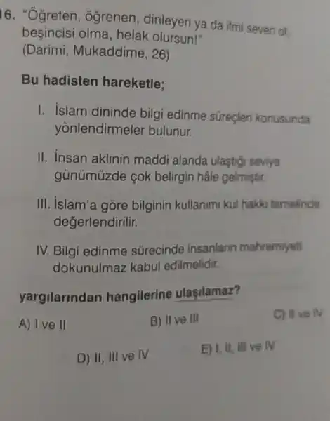 16. "Ogreten , ogrenen dinleyen ya da ilmi seven of,
besincisi olma, helak olursun!"
(Darimi Mukaddime, 26)
Bu hadisten hareketle;
I. islam dininde bilgi edinme süreçler konusunda
yonlendirme ler bulunur.
II. insan aklinin maddi alanda ulastigi seviye
gủnümúzde cok belirgin hâle gelmistir.
III. islam'a góre bilginin kullanim kul hakko temelinde
değerlendirilir.
IV. Bilgi edinme sGrecinde insanlann mahremiyet
dokunulmaz kabul edilmelidir.
yargilarindan hangilerine ulasilamaz?
A) I ve II
B) IIve Ill
C) IIve IV
D) II, III ve IV
E) I, II, III ve N