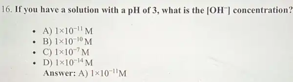 16. If you have a solution with a pH of 3, what is the [OH^-] concentration?
A) 1times 10^-11M
B) 1times 10^-10M
C) 1times 10^-7M
D) 1times 10^-14M
Ansv wer: A ) 1times 10^-11M