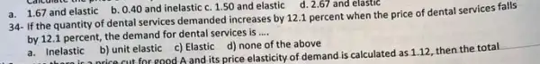 a. 1.67 and elastic b. 0.40 and inelastic c. 150 and elastic d . 2.67 and elastic
34- If the quantity of dental services demanded increases by 12.1 percent when the price of dental services falls
by 12.1 percent, the demand for dental services is
__
a. Inelastic b) unit elastic c) Elastic d) none of the above
a. Inelastic nrice cut for good A and its price elasticity of demand is calculated as 1.12, then the total
__