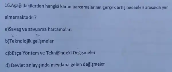 16.Asagidakilerde n hangisi kamu harcamalarinin gerçek artis nedenleri arasinda yer
almamaktadir?
a)Savas ve savunma harcamalari
b)Teknolojik gelismeler
c)bùtge Yontem ve Teknigindeki Degismeler
d) Devlet anlayişinda meydana gelen degismeler