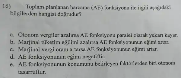 16)	Toplam planlanan harcama (AE) fonksiyonu ile ilgili aşagidaki
bilgilerden hangisi dogrudur?
a. Otonom vergiler azalirsa AE fonksiyonu paralel olarak yukari kayar.
b. Marjinal tüketim egilimi azalirsa AE fonksiyonunun egimi artar.
c. Marjinal vergi orani artarsa AE fonksiyonunun egimi artar.
d. AE fonksiyonunun egimi negatiftir.
e. AE fonksiyonur un konumunu belirleyen faktorlerden biri otonom
tasarruftur.