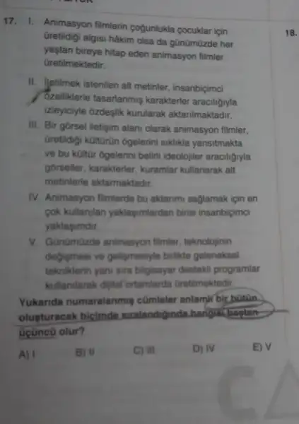 17. 1. Animasyon filmlerin cogunlukla cocuklar için
Gretildigi algisi hâkim olsa da gũnümüzde her
yaştan bireye hitap eden animasyon filmler
Gretilmektedir.
II. Jetilmek istenilen alt metinler, insanbiçimci
Zelliklerle tasarlanmiş karakterler araciliğiyla
izleyiciyle ozdeşlik kurularak aktarilmaktadir.
III. Bir gorsel iletişim alani olarak animasyon filmler,
Gretildigi kültürün ogelerini siklikla yansitmakta
ve bu kültũr ogelerini belirli ideolojiler araciligiyla
gorseller, karakterler kuramlar kullanarak alt
metinlerle aktarmaktadir.
IV. Animasyon filmlerde bu aktarimi saglamak için en
cok kullanjian yaklagimlardan birisi insanbiçimci
yaklasimdir.
V. Günümüzde animasyon filmler, teknolojinin
degismesi ve gelipmesiyle birlikte geleneksel
tekniklerin yani sira bilgisayar destekli programlar
kullanilarak dijital ortamlarda Gretilmektedir.
Yukarida numaralanmis cümleler anlamir bir bütân.
olusturacak bicimde suralandigunda hangist bagtan
Gçüncũ olur?
A) I	B) II	C) III	D) IV	E) V
18.