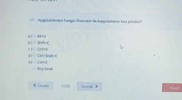 17- Aşağidakilerden hangisi illustrator da kopyalamanin kisa yoludur?
a) Alt+V
b) Shift+C
C) Ctrl+V
d) Ctrl+Shift+C
e) Ctrl+C
Bos birak