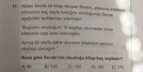 17. Ablasi Sevde ile kitap okuyan Kerem , ablasina kitabinin
bitmesine kaç sayfa kaldigini sordugunda Sevde
aşagidaki açiklamayi yapmiştir.
"Bugünkü okudugum 10 sayfayi okumadan once
kitabimin üçte birini bitirmiştim.
Ayrica 20 sayfa daha okursam kitabimin yarisini
okumus olacağim."
Buna gore Sevde'nin okudugu kitap kaç sayfadir?
A) 90
B) 120
C) 150
D) 180
E) 170