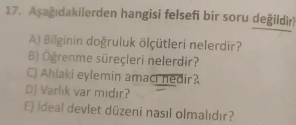 17. Asagid akilerden hangisi felsefi bir soru degildir?
A) Bilginin dogruluk olcutleri nelerdir?
B) Ogrenme surecleri nelerdir?
C) Ahlaki eylemin am acr nedir?
D) Varlik var midir?
E) Ideal devlet düzeni nasil olmalidir?