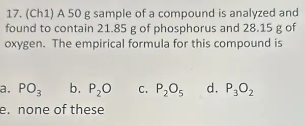 17. (Ch1) A 50 g sample of a compound is analyzed and
found to contain 21.85 g of phosphorus and 28.15 g of
oxygen.The empirical formula for this compound is
a. PO_(3)
b. P_(2)O
C. P_(2)O_(5)
d. P_(3)O_(2)
e. none of these