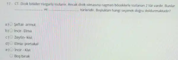 17. CT-Dioik bitkiler rüzgarla tozlanir Ancak dioik olmasina ragmen bóceklerle tozlanan 2 tũr vardir Bunlar
__ ve __ tũrleridir. Bosluklari hangi seçenek doğru doldurmaktadir?
a) Seftal- armut
b) incir-Elma
Zeytin- kivi
d) Elma-portakal
e) Incir - Kivi
Bos birak