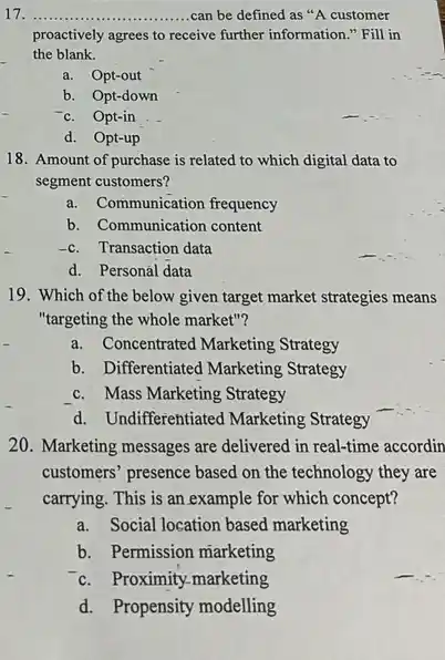 17 __ ...................................................................... can be defined as "A customer
proactively agrees to receive further information." Fill in
the blank.
a. Opt-out
b. Opt-down
Opt-in
d. Opt-up
18. Amount of purchase is related to which digital data to
segment customers?
a. Communication frequency
b. Communication content
Transaction data
d. Personál data
19. Which of the below given target market strategies means
"targeting the whole market"?
a.Concentrated Marketing Strategy
b. Differentiated Marketing Strategy
c. Mass Marketing Strategy
d. Undifferentiated Marketing Strategy
20. Marketing messages are delivered in real-time accordin
customers' presence based on the technology they are
carrying. This is an example for which concept?
a.Social location based marketing
b. Permission marketing
c. Proximity-marketing
d.Propensity modelling