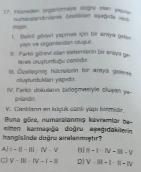 17. Hucreden organizmaya dogru olan yapilar
numara landinlarak ozellikleri asagida veri.
mistir.
1. Beliril gorevi yapmak icin bir araya gelen
yapi ve organlardan olusur.
II. Farkli gorevi olan sistemlerin bir araya go.
lerek olusturdugu canlidir.
III. Ozelleçmis hücrelerin bir araya gelerek
olusturduk an yapidir.
IV. Farkli dokularin birlesmesiy le olusan ya-
pilardir.
V. Canlilann en küçük canli yapi birimidir.
Buna gore numaralan miş kavramlar ba-
sitten karmasig a dogru a sagidakilerin
hangisinde dogru siralanmiştir?
A) vert -Vert -Vert vert -vert N-V
B) II - I - IV-I II-V