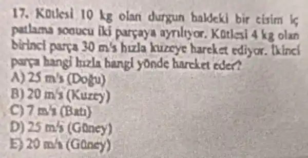 17. Kouesi 10 kg olan durgun haldeki bir cisim is
sooucu lki a Kotlesi 4 kg olan
birinci parpa 30m/s hizla kuzeye harcke a rdly
parya hangi hizla bangl yonde hancket eden?
25m^2s(Doku)
20mm(Kuxcy)
7 is's (Bati)
D) 25mm(Goncy)
E) 20min(Gassy)