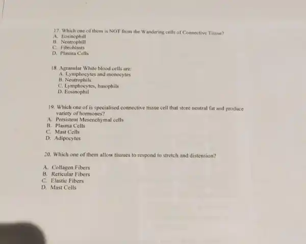 17. Which one of them is NOT from the Wandering cells of Connective Tissue?
A.Eosinophill
B. Neutrophill
C.Fibroblasts
D. Plasma Cells
18. Agranular White blood cells are:
A. Lymphocytes and monocytes
B. Neutrophils
C. Lymphocytes, basophils
D. Eosinophil
19. Which one of is specialised connective tissue cell that store neutral fat and produce
variety of hormones?
A. Persistent Mesenchymal cells
B. Plasma Cells
C. Mast Cells
D. Adipocytes
20. Which one of them allow tissues to respond to stretch and distension?
A. Collagen Fibers
B. Reticular Fibers
C. Elastic Fibers
D. Mast Cells