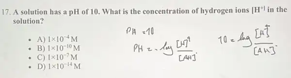 17. A solution has a pH of 10. What is the concentration of hydrogen ions [H^+] in the
solution?
A) 1times 10^-4 M
B) 1times 10^-10 M
D) 1times 10^-14 M
P_(H)=-log([H]^4)/([AH])
C) 1times 10^-7 M