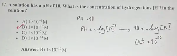 17. A solution has a pH of 10. What is the concentration of hydrogen ions [H^+] in the
solution?
A) 1times 10^-4M
B) 1times 10^-10M
C) 1times 10^-7M
D) 1times 10^-14M
Ansv ver: B ) 1times 10^-10M