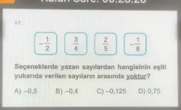 17.
-(1)/(2)
(3)/(4)
-(1)/(8)
Secenekle rde yazan sayilardan hangisinin esiti
yukarida verilen sayilarin arasinda yoktur?
A) -0,5
B) -0,4
C) -0,125
D) 0,75