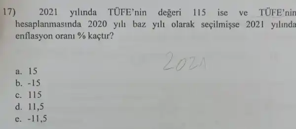 17)	2021 yllnda TUFE'nin degeri 115 ise ve TUFE'nin
hesaplanma sinda 2020 yill baz yill olarak seçilmişse 2021 ylllnda
enflasyon orani %  kaçtir?
a. 15
b. -15
c. 115
d. 11,5
e. -11,5