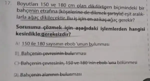 17.
Boyutlar 150 ve 180 cm olan dikdortgen biçimindeki bir
bahcenin etrafina (kóselerine de clikmek-sartuylar) esit aralik-
larla agas dikilecektir Buis icin en -azkagaga gerekir?
Sorusunu cozmek isin aşağidaki islemlerden hangisi
kesinlikle gereksizdir? __
A) 150 ile 180 sayisinin ebob'unun bulunmasi
B) Bahcenin cevresinin bulunmasi
C) Bahçenin cevresinin 150-ve-180 -nin-ebob-una bólünmesi
D) Bahcenin alapunin bulunmasi